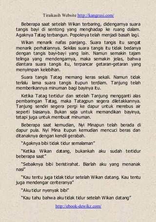 Tiraikasih Website http://kangzusi.com/
http://ebook-dewikz.com/
Beberapa saat setelah Wikan terbaring, didengarnya suara
tangis bayi di sentong yang menghadap ke ruang dalam.
Agaknya Tatag terbangun. Popoknya telah menjadi basah lagi.
Wikan menarik nafas panjang. Suara tangis itu sangat
menarik perhatiannya. Sekilas suara tangis itu tidak bedanya
dengan tangis bayi-bayi yang lain. Namun semakin tajam
telinga yang mendengarnya, maka semakin jelas, bahwa
diantara suara tangis itu, terpancar getaran-getaran yang
menyimpan kelebihan.
Suara tangis Tatag memang keras sekali. Namun tidak
terlalu lama suara tangis itupun terdiam. Tanjung telah
memberikannya minuman bagi bayinya itu.
Ketika Tatag tertidur dan setelah Tanjung mengganti alas
pembaringan Tatag, maka Tatagpun segera diletakkannya.
Tanjung sendiri segera pergi ke dapur untuk merebus air
seperti biasanya. Bukan saja untuk memandikan bayinya,
tetapi juga untuk membuat minuman.
Beberapa saat kemudian, Nyi Minapun telah berada di
dapur pula. Nyi Mina itupun kemudian mencuci beras dan
ditanaknya dengan kendil gerabah.
“Agaknya bibi tidak tidur semalaman”
“Ketika Wikan datang, bukankah aku sudah tertidur
beberapa saat”
“Sebaiknya bibi beristirahat. Biarlah aku yang menanak
nasi”
“Kau tentu juga tidak tidur setelah Wikan datang. Kau tentu
juga mendengar ceriteranya”
“Aku tidur nyenyak bibi”
“Kau tahu bahwa aku tidak tidur setelah Wikan datang”
 