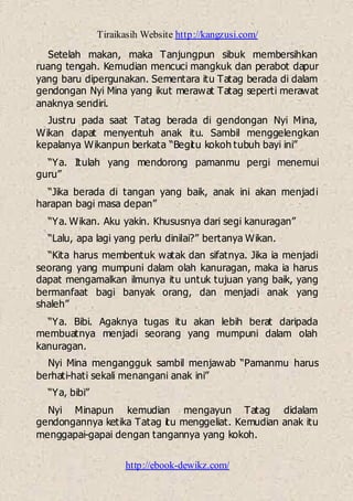 Tiraikasih Website http://kangzusi.com/
http://ebook-dewikz.com/
Setelah makan, maka Tanjungpun sibuk membersihkan
ruang tengah. Kemudian mencuci mangkuk dan perabot dapur
yang baru dipergunakan. Sementara itu Tatag berada di dalam
gendongan Nyi Mina yang ikut merawat Tatag seperti merawat
anaknya sendiri.
Justru pada saat Tatag berada di gendongan Nyi Mina,
Wikan dapat menyentuh anak itu. Sambil menggelengkan
kepalanya Wikanpun berkata “Begitu kokoh tubuh bayi ini”
“Ya. Itulah yang mendorong pamanmu pergi menemui
guru”
“Jika berada di tangan yang baik, anak ini akan menjadi
harapan bagi masa depan”
“Ya. Wikan. Aku yakin. Khususnya dari segi kanuragan”
“Lalu, apa lagi yang perlu dinilai?” bertanya Wikan.
“Kita harus membentuk watak dan sifatnya. Jika ia menjadi
seorang yang mumpuni dalam olah kanuragan, maka ia harus
dapat mengamalkan ilmunya itu untuk tujuan yang baik, yang
bermanfaat bagi banyak orang, dan menjadi anak yang
shaleh”
“Ya. Bibi. Agaknya tugas itu akan lebih berat daripada
membuatnya menjadi seorang yang mumpuni dalam olah
kanuragan.
Nyi Mina mengangguk sambil menjawab “Pamanmu harus
berhati-hati sekali menangani anak ini”
“Ya, bibi”
Nyi Minapun kemudian mengayun Tatag didalam
gendongannya ketika Tatag itu menggeliat. Kemudian anak itu
menggapai-gapai dengan tangannya yang kokoh.
 