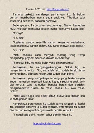 Tiraikasih Website http://kangzusi.com/
http://ebook-dewikz.com/
Tanjung terkejut mendengar pertanyaan itu. Ia belum
pernah memberikan nama pada anaknya. Tiba-tiba saja
seseorang bertanya, siapakah namanya.
Beberapa saat Tanjung termangu-mangu. Namun kemudian
mulutnya telah menyebut sebuah nama “Namanya Tatag, bibi”
“Tatag?“
“Ya, bibi”
”Ayahnya pandai memilih nama. Kesannya sederhana,
tetapi maknanya sangat dalam. Kau tahu artinya tatag, ngger?
“Ya. bibi”
“Nah, anakmu akan menjadi seorang yang tatag
menghadapi gejolak hidupnya.dimasa mendatang”
“Semoga, bibi. Memang itulah yang diharapkannya”
Perempuan itu mengangguk-angguk. Sekali lagi ia
menyentuh anak itu. “Ah, sudahlah, aku sudah terlalu lama
berhenti disini. Silahkan ngger. Aku sudah akan pamit”
Perempuan yang nampaknya seorang yang berkecukupan
itupun kemudian memberi isyarat kepada seorang anak laki-
laki remaja, yang kemudian bangkit berdiri dan berjalan
menghampirinya “Jalan itu masih panas, ibu. Aku masih
malas”
“Nanti aku tinggal kau disini” sahut ibunya”aku titipkan kau
kepada paman Ima”
Nampaknya perempuan itu sudah sering singgah di kedai
itu, sehingga agaknya ia sudah terbiasa. Perempuan itu sudah
dikenal dan mengenal dengan akrab pemilik kedai itu.
“Tinggal saja disini, ngger” sahut pemilik kedai itu
 