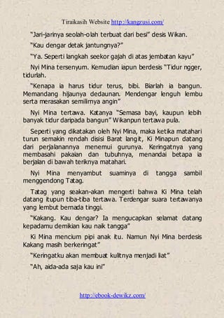 Tiraikasih Website http://kangzusi.com/
http://ebook-dewikz.com/
“Jari-jarinya seolah-olah terbuat dari besi” desis Wikan.
“Kau dengar detak jantungnya?”
“Ya. Seperti langkah seekor gajah di atas jembatan kayu”
Nyi Mina tersenyum. Kemudian iapun berdesis “Tidur ngger,
tidurlah.
“Kenapa ia harus tidur terus, bibi. Biarlah ia bangun.
Memandang hijaunya dedaunan. Mendengar lenguh lembu
serta merasakan semilirnya angin”
Nyi Mina tertawa. Katanya “Semasa bayi, kaupun lebih
banyak tidur daripada bangun” Wikanpun tertawa pula.
Seperti yang dikatakan oleh Nyi Mina, maka ketika matahari
turun semakin rendah disisi Barat langit, Ki Minapun datang
dari perjalanannya menemui gurunya. Keringatnya yang
membasahi pakaian dan tubuhnya, menandai betapa ia
berjalan di bawah teriknya matahari.
Nyi Mina menyambut suaminya di tangga sambil
menggendong Tatag.
Tatag yang seakan-akan mengerti bahwa Ki Mina telah
datang itupun tiba-tiba tertawa. Terdengar suara tertawanya
yang lembut bernada tinggi.
“Kakang. Kau dengar? Ia mengucapkan selamat datang
kepadamu demikian kau naik tangga”
Ki Mina mencium pipi anak itu. Namun Nyi Mina berdesis
Kakang masih berkeringat”
“Keringatku akan membuat kulitnya menjadi liat”
“Ah, aida-ada saja kau ini”
 