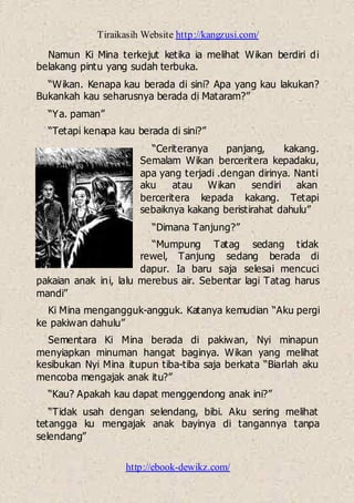 Tiraikasih Website http://kangzusi.com/
http://ebook-dewikz.com/
Namun Ki Mina terkejut ketika ia melihat Wikan berdiri di
belakang pintu yang sudah terbuka.
“Wikan. Kenapa kau berada di sini? Apa yang kau lakukan?
Bukankah kau seharusnya berada di Mataram?”
“Ya. paman”
“Tetapi kenapa kau berada di sini?”
“Ceriteranya panjang, kakang.
Semalam Wikan berceritera kepadaku,
apa yang terjadi .dengan dirinya. Nanti
aku atau Wikan sendiri akan
berceritera kepada kakang. Tetapi
sebaiknya kakang beristirahat dahulu”
“Dimana Tanjung?”
“Mumpung Tatag sedang tidak
rewel, Tanjung sedang berada di
dapur. Ia baru saja selesai mencuci
pakaian anak ini, lalu merebus air. Sebentar lagi Tatag harus
mandi”
Ki Mina mengangguk-angguk. Katanya kemudian “Aku pergi
ke pakiwan dahulu”
Sementara Ki Mina berada di pakiwan, Nyi minapun
menyiapkan minuman hangat baginya. Wikan yang melihat
kesibukan Nyi Mina itupun tiba-tiba saja berkata “Biarlah aku
mencoba mengajak anak itu?”
“Kau? Apakah kau dapat menggendong anak ini?”
“Tidak usah dengan selendang, bibi. Aku sering melihat
tetangga ku mengajak anak bayinya di tangannya tanpa
selendang”
 