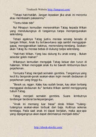 Tiraikasih Website http://kangzusi.com/
http://ebook-dewikz.com/
“Tetapi hati-hatilah. Jangan lepaskan jika anak ini meronta
atau membasahi pakaianmu”
“Tentu tidak bibi”
Nyi Minapun kemudian menyerahkan Tatag kepada Wikan
yang mendukungnya di tangannya tanpa mempergunakan
selendang.
Tetapi agaknya Tatag justru merasa senang berada di
tangan Wikan. Anak itu tertawa-tawa saja sambil menggapai-
gapai, menggerakkan kakinya, menendang-nendang. Seakan-
akan Tatag itu merasa bebas di dukung tanpa selendang.
“Hati-hati Wikan. Yang kau dukung itu anak orang . Bukan
sekedar golek mainan”
Wikanpun kemudian mengajak Tatag keluar dan turun di
halaman. Wikan mengajak anak itu ke bawah rimbunnya daun
pepohonan.
Ternyata Tatag menjadi semakin gembira. Tangannya yang
kecil itu bergerak-gerak seakan-akan ingin meraih dedaunan di
pepohonan yang tinggi itu.
“Besok ya. ngger. Kalau kau sudah besar, kau akan terbang
menggapai dedaunan itu” berkata Wikan sambil menggoyang
tubuh Tatag.
Tatag menjadi semakin gembira. Suara lembutnya
terdengar berderai berkepanjangan.
“Anak ini memang luar biasa” desis Wikan “tulang-
tulangnya seakan-akan terbuat dari baja. Kulitnya sekeras
tembaga. Pada saat anak ini dapat berjalan, maka apa-apa
yang dipegangnya akan dapat diremasnya menjadi debu”
 