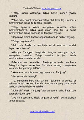 Tiraikasih Website http://kangzusi.com/
http://ebook-dewikz.com/
“Tetapi sudah waktunya Tatag harus mandi“ jawab
Tanjung.
Wikan tidak dapat menahan Tatag lebih lama lagi. Ia harus
menyerahkan Tatag itu kepada Tanjung.
Tetapi agaknya Wikan mengalami kesulitan untuk
menyerahkannya, Tatag yang masih bayi itu. Ia harus
menyerahkan Tatag langsung ke tangan Tanjung.
“Kepalanya diarah kanan tanganku kakang“ minta Tanjung.
“Tetapi bagaimana?”
“Baik, baik. Biarlah ia membujur kekiri. Nanti aku sendiri
dapat memutarnya”
Akhirnya Tatagpun berpindah tangan meskipun agak
mengalami kesulitan. Tetapi kesulitan itu justru telah
menimbulkan kesan tersendiri.
Beberapa saat kemudian. Tanjungpun telah membawa
Tatag ke dapur, sementara Nyi Mina sedang menyiapkan
minuman hangat bagi Ki Mina.
“Aku membuat minuman bagi pamanmu, Tanjung”
“Paman sudah datang?”
“Ya. Pamanmu baru saja datang. Sekarang ia berada di
pakiwan untuk mencuci kaki dan tangannya yang basah oleh
keringat dilekati debu yang tebal”
“Sukurlah” desis Tanjung “paman tentu letih, haus dan
barangkali juga lapar”
“Jika saja pamanmu tidak singgah di kedai“ jawab bibinya
sambil tertawa.
 
