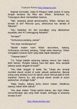 Tiraikasih Website http://kangzusi.com/
http://ebook-dewikz.com/
Sejenak kemudian, maka Ki Minapun telah duduk di ruang
tengah bersama Nyi Mina dan Wikan. Sementara itu,
Tanjungpun sibuk memandikan bayinya.
“Nah. sekarang jawab pertanyaanku, Wikan. Kenapa kau
berada di sini? Menurut guru, seharusnya kau berada di
Mataram”
“Aku melarikan diri dari kewajiban yang dibebankan
kepadaku oleh Ki Tumenggung Reksaniti”
“Kenapa?”
“Ceriteranya panjang, paman”
“Aku ingin mendengarnya”
“Biarlah malam nanti Wikan berceritera, kakang.
Ceriteranya memang panjang. Tetapi pada dasarnya, Wikan
mengalami tekanan batin yang tidak dapat diatasinya”
“Tekanan batin?”
“Ya. Tetapi baiklah sekarang kakang minum dan makan
lebih dahulu. Mungkin kakang haus dan lapar. Atau sangkali
kakang sudah singgah di kedai?”
“Aku tidak singgah di kedai, Nyi. Tetapi aku sempat
membeli dawet cendol di sudut sebuah padukuhan. Banyak
orang yang sedang turun ke sawah untuk menuai padi di terik
matahari. Karena itu. ada penjual dawet cendol di sudut
padukuhan. di pinggir bulak”
“Kalau begitu, kakang tentu belum makan. Sebaiknya
kakang makan lebih dahulu”
“Aku akan makan. Tetapi sambil makan, aku ingin Wikan
menceriterakan apa yang telah terjadi, sehingga ia sekarang
berada di sini”
 