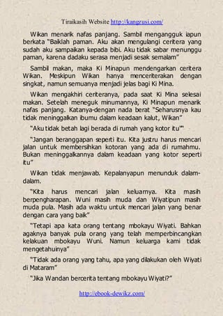 Tiraikasih Website http://kangzusi.com/
http://ebook-dewikz.com/
Wikan menarik nafas panjang. Sambil mengangguk iapun
berkata “Baiklah paman. Aku akan mengulangi ceritera yang
sudah aku sampaikan kepada bibi. Aku tidak sabar menunggu
paman, karena dadaku serasa menjadi sesak semalam”
Sambil makan, maka Ki Minapun mendengarkan ceritera
Wikan. Meskipun Wikan hanya menceriterakan dengan
singkat, namun semuanya menjadi jelas bagi Ki Mina.
Wikan mengakhiri ceriteranya, pada saat Ki Mina selesai
makan. Setelah meneguk minumannya, Ki Minapun menarik
nafas panjang. Katanya-dengan nada berat “Seharusnya kau
tidak meninggalkan ibumu dalam keadaan kalut, Wikan”
“Aku tidak betah lagi berada di rumah yang kotor itu"“
“Jangan beranggapan seperti itu. Kita justru harus mencari
jalan untuk membersihkan kotoran yang ada di rumahmu.
Bukan meninggalkannya dalam keadaan yang kotor seperti
itu”
Wikan tidak menjawab. Kepalanyapun menunduk dalam-
dalam.
“Kita harus mencari jalan keluarnya. Kita masih
berpengharapan. Wuni masih muda dan Wiyatipun masih
muda pula. Masih ada waktu untuk mencari jalan yang benar
dengan cara yang baik”
“Tetapi apa kata orang tentang mbokayu Wiyati. Bahkan
agaknya banyak pula orang yang telah memperbincangkan
kelakuan mbokayu Wuni. Namun keluarga kami tidak
mengetahuinya”
“Tidak ada orang yang tahu, apa yang dilakukan oleh Wiyati
di Mataram”
“Jika Wandan bercerita tentang mbokayu Wiyati?”
 