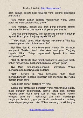 Tiraikasih Website http://kangzusi.com/
http://ebook-dewikz.com/
akan banyak berarti bagi keluarga yang sedang diguncang
prahara itu”
“Aku mohon paman bersedia menyisihkan waktu untuk
pergi menemui terutama ibu, paman”
“Aku mengerti. Baiklah aku akan pergi bersama bibimu
menemui Nyi Purba dan kedua anak perempuannya itu”
“Jika kita pergi bersama, lalu bagaimana dengan Tanjung?
Apakah kita titipkan Tanjung kepada Wikan?”
“Tidak. Tidak” sahut Wikan dengan serta-merta “Aku ikut
bersama paman dan bibi menemui ibu”
Nyi Mina dan Ki Mina tersenyum. Namun Nyi Minapun
menyahut “Baiklah. Kami tidak akan menitipkan Tanjung
kepada Wikan. Tetapi bagaimana? Apakah kita akan
mengajaknya?”
“Baiklah. Nanti kita akan membicarakannya. Aku juga masih
belum mengatakan, hasil pembicaraanku dengan guru”
Nyi Mina mengangguk-angguk, sementara Wikan
menundukkan kepalanya dalam-dalam.
“Nah” berkata Ki Mina kemudian “Kita dapat
menghubungkan rencana kepergian kita menemui Nyi Purba
dengan pesan guru”
“Apa pesan guru?” bertanya Nyi Mina.
Ketika aku sampaikan persoalan yang menyangkut Tatag,
maka gurupun berpendapat, bahwa Tatag akan menjadi
seorang anak muda yang kuat di masa depan. Namun
ternyata guru ingin melihatnya dan ingin mendengar
tangisnya. Selain itu, gurupun telah membicarakan tentang
masa depan perguruan kita. Wikan memang murid bungsu
 