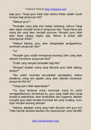 Tiraikasih Website http://kangzusi.com/
http://ebook-dewikz.com/
bagi guru. Tetapi guru tidak ingin bahwa Wikan adalah murid
bungsu bagi perguruan kita“
“Maksud guru?”
“Persoalan yang jelas kita hadapi sekarang, bahwa Tatag
akan dapat menjadi murid di perguruan kita. Tetapi harus ada
orang lain yang akan menjadi gurunya. Mungkin guru tidak
akan lepas tangan begitu saja. Namun ia bukan adik
seperguruan Wikan”
“Maksud kakang, guru akan mengangkat penggantinya,
pemimpin perguruan kita?”
“Ya”
“Mungkin guru sudah mempunyai seorang calon yang akan
diserahi memimpin perguruan kita?”
“Itulah yang menjadi persoalan bagi kita”
“Kenapa? Apakah orang yang ditunjuk guru tidak kakang
setujui?”
“Aku sudah mencoba menyatakan pendapatku, bahwa
sebaiknya orang lain sajalah yang akan diserahi memimpin
perguruan kita itu”
“Tetapi guru tidak sependapat?”
“Ya. Guru berkeras untuk menunjuk orang itu untuk
menggantikannya. Sementara itu, guru yang masih akan tetap
berada di padepokan, akan beristirahat dari tugasnya. Bahkan
mungkin guru akan berada di tempat lain yang terasing. Guru
ingin menjadi seorang pertapa”
“Kakang, siapakah orang yang telah ditunjuk oleh guru itu?
Tidak banyak saudara-saudara kita seperguruan yang memiliki
 