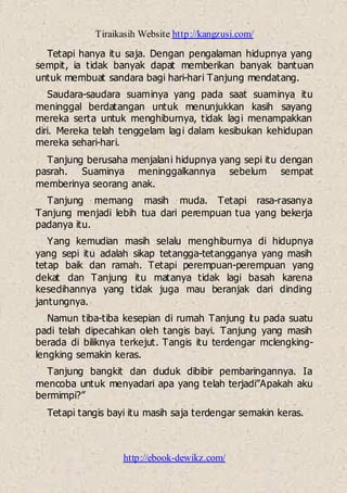 Tiraikasih Website http://kangzusi.com/
http://ebook-dewikz.com/
Tetapi hanya itu saja. Dengan pengalaman hidupnya yang
sempit, ia tidak banyak dapat memberikan banyak bantuan
untuk membuat sandara bagi hari-hari Tanjung mendatang.
Saudara-saudara suaminya yang pada saat suaminya itu
meninggal berdatangan untuk menunjukkan kasih sayang
mereka serta untuk menghiburnya, tidak lagi menampakkan
diri. Mereka telah tenggelam lagi dalam kesibukan kehidupan
mereka sehari-hari.
Tanjung berusaha menjalani hidupnya yang sepi itu dengan
pasrah. Suaminya meninggalkannya sebelum sempat
memberinya seorang anak.
Tanjung memang masih muda. Tetapi rasa-rasanya
Tanjung menjadi lebih tua dari perempuan tua yang bekerja
padanya itu.
Yang kemudian masih selalu menghiburnya di hidupnya
yang sepi itu adalah sikap tetangga-tetangganya yang masih
tetap baik dan ramah. Tetapi perempuan-perempuan yang
dekat dan Tanjung itu matanya tidak lagi basah karena
kesedihannya yang tidak juga mau beranjak dari dinding
jantungnya.
Namun tiba-tiba kesepian di rumah Tanjung itu pada suatu
padi telah dipecahkan oleh tangis bayi. Tanjung yang masih
berada di biliknya terkejut. Tangis itu terdengar mclengking-
lengking semakin keras.
Tanjung bangkit dan duduk dibibir pembaringannya. Ia
mencoba untuk menyadari apa yang telah terjadi”Apakah aku
bermimpi?”
Tetapi tangis bayi itu masih saja terdengar semakin keras.
 