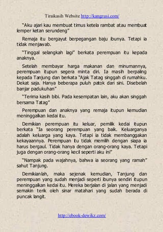 Tiraikasih Website http://kangzusi.com/
http://ebook-dewikz.com/
“Aku ajari kau membuat timus ketela rambat atau membuat
lemper ketan serundeng”
Remaja itu bergayut berpegangan baju ibunya. Tetapi ia
tidak menjawab.
“Tinggal selangkah lagi” berkata perempuan itu kepada
anaknya.
Setelah membayar harga makanan dan minumannya,
perempuan itupun segera minta diri. Ia masih berpaling
kepada Tanjung dan berkata “Ajak Tatag singgah di rumahku.
Dekat saja. Hanya beberapa puluh patok dari sini. Disebelah
banjar padukuhan”
“Terima kasih bibi. Pada kesempatan lain, aku akan singgah
bersama Tatag”
Perempuan dan anaknya yang remaja itupun kemudian
meninggalkan kedai itu.
Demikian perempuan itu keluar, pemilik kedai itupun
berkata “Ia seorang perempuan yang baik. Keluarganya
adalah keluarga yang kaya. Tetapi ia tidak membanggakan
kekayaannya. Perempuan itu tidak memilih dengan siapa ia
harus bergaul. Tidak hanya dengan orang-orang kaya. Tetapi
juga dengan orang-orang kecil seperti aku ini”
“Nampak pada wajahnya, bahwa ia seorang yang ramah”
sahut Tanjung.
Demikianlah, maka sejenak kemudian, Tanjung dan
perempuan yang sudah menjadi seperti ibunya sendiri itupun
meninggalkan kedai itu. Mereka berjalan di jalan yang menjadi
semakin terik oleh sinar matahari yang sudah berada di
puncak langit.
 