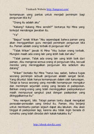 Tiraikasih Website http://kangzusi.com/
http://ebook-dewikz.com/
kemampuan yang pantas untuk menjadi pemimpin bagi
perguruan kita itu”
“Orang itu adalah aku”
“Kakang? Kakang Mina sendiri?” bertanya Nyi Mina yang
terkejut mendengar jawaban itu.
“Ya”
“Bagus” teriak Wikan “Aku sependapat bahwa paman yang
akan menggantikan guru menjadi pemimpin perguruan kita
itu. Paman adalah orang terbaik di perguruan kita”
“Tidak Wikan” jawab Ki Mina “Aku bukan orang terbaik.
Mungkin masih ada orang lain yang lebih baik dari aku”
“Tidak paman. Tidak ada orang lain yang lebih baik dari
paman. Aku mengenai semua orang di perguruan kita, kecuali
mereka yang meninggalkan perguruan kita sebelum aku
datang”
“Wikan” berkata Nyi Mina “harus kau sadari, bahwa tugas
seorang pemimpin sebuah perguruan adalah sangat berat.
Yang dituntut tidak hanya kemampuan dalam olah kanuragan.
Tetapi ia harus seorang yang memiliki kemampuan mengatur
dan memimpin sejumlah orang yang berada di padepokan.
Bahkan orang-orang yang telah meninggalkan padepokanpun
masih mempunyai sangkut paut dengan padepokan yang
ditinggalkannya itu”
“Aku mengerti, bibi. Tetapi paman tentu dapat mengatasi
persoalan-persoalan yang timbul itu. Paman. Aku berjanji
untuk membantu paman sejauh dapat aku lakukan. Aku akan
tinggal di padepokan lagi, karena aku tidak ingin berada di
rumahku yang telah dinodai oleh kakak-kakakku itu”
 