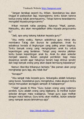 Tiraikasih Website http://kangzusi.com/
http://ebook-dewikz.com/
“Jangan bersikap seperti itu, Wikan. Seandainya kau akan
tinggal di padepokan lagi, kepergianmu tentu bukan karena
kedua orang kakak perempuanmu. Tetapi karena kesediaanmu
mengabdi kepada perguruanmu”
Wikan menarik nafas panjang. Katanya “Maaf, paman.
Maksudku, aku akan mengabdikan diriku kepada perguruanku
itu”
“Jadi, apa yang kakang katakan kepada guru?”
“Aku minta waktu. Namun selebihnya guru minta aku
membawa Tatag dan ibunya ke padepokan. Anak itu
sebaiknya berada di lingkungan yang paling aman baginya.
Tentu banyak orang yang menginginkan anak itu untuk
kepentingan yang berlainan. Tetapi yang mereka pikirkan
tentu bukan kepentingan anak itu. Anak itu akan sekedar
menjadi sasaran. Bukan pangkal pemikiran bagi masa
depannya sendiri agar hidupnya berarti bagi dirinya sendiri
dan bagi banyak orang yang akan dapat bernaung kepadanya”
Namun tiba-tiba Wikanpun berkata “Jika paman akan pergi
menghadap guru lagi, aku tidak ikut”
”Kenapa?“
“Aku sangat malu kepada guru. Keluargaku adalah keluarga
yang buruk. Seandainya guru mengetahui, maka akupun tentu
hanya merupakan seonggok sampah di hadapannya”
“Tidak“ jawab Ki Mina “Guru bukan orang yang nalarnya
pendek. Guru adalah orang yang bijaksana. Ia melihat bukan
sekedar dengan mata wadagnya. Tetapi guru juga melihat
dengan mata hatinya. Guru tentu akan melihat, bukan sekedar
yang nampak secara lahiriahnya saja”
 
