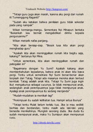 Tiraikasih Website http://kangzusi.com/
http://ebook-dewikz.com/
“Tetapi guru juga akan marah, karena aku pergi dari rumah
Ki Tumenggung Raganiti”
“Sudah aku katakan bahwa penilaian guru tidak sekedar
pada yang nampak”
Wikan termangu-mangu. Sementara Nyi Minapun berkata
“Bukankah kau berniat mengabdikan dirimu kepada
perguruanmu?“
Wikan menarik nafas panjang.
“Kita akan bersiap-siap. "Besok lusa kita akan pergi
menghadap guru”
“Apakah kita akan meninggalkan rumah kita begitu saja,
kakang?“ bertanya Nyi Mina.
“Untuk sementara, kita akan meninggalkan rumah dan
pategalan ini”
“Bagaimana dengan Yu Sumi? Apakah kakang akan
memberitahukan kepadanya, bahwa anak ini akan kita bawa
pergi. Tentu untuk sementara Nyi Sumi benar-benar akan
terpisah dari Tatag. Tetapi ada masanya mereka akan bertaut
kembali. Tatag adalah anak kita. Tetapi Yu Sumi juga ingin
ikut mengakunya sebagai cucunya. Ia tidak mempunyai anak,
sedangkan anak perempuannya juga tidak mempunyai anak.
Apalagi anak perempuannya itu sedang menjanda”
“Mudah-mudahan ia menikah lagi”
“Perempuan itu sudah kelihatan tua. Hampir setua ibunya”
“Tetapi tentu Mulat belum terlalu tua. Jika ia mau sedikit
berhias dan berdandan, tentu masih ada laki-laki yang
bersedia menikahinya. Mungkin seorang duda. Jika duda itu
sudah mempunyai anak, maka Yu Sumipun akan mempunyai
cucu.
 