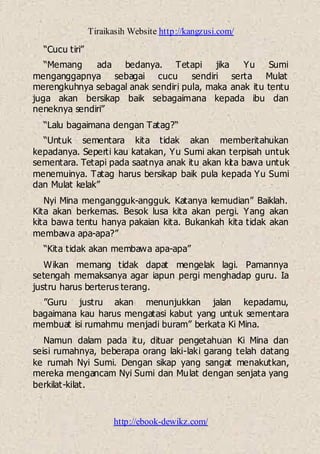 Tiraikasih Website http://kangzusi.com/
http://ebook-dewikz.com/
“Cucu tiri”
“Memang ada bedanya. Tetapi jika Yu Sumi
menganggapnya sebagai cucu sendiri serta Mulat
merengkuhnya sebagal anak sendiri pula, maka anak itu tentu
juga akan bersikap baik sebagaimana kepada ibu dan
neneknya sendiri”
“Lalu bagaimana dengan Tatag?“
“Untuk sementara kita tidak akan memberitahukan
kepadanya. Seperti kau katakan, Yu Sumi akan terpisah untuk
sementara. Tetapi pada saatnya anak itu akan kita bawa untuk
menemuinya. Tatag harus bersikap baik pula kepada Yu Sumi
dan Mulat kelak”
Nyi Mina mengangguk-angguk. Katanya kemudian” Baiklah.
Kita akan berkemas. Besok lusa kita akan pergi. Yang akan
kita bawa tentu hanya pakaian kita. Bukankah kita tidak akan
membawa apa-apa?”
“Kita tidak akan membawa apa-apa”
Wikan memang tidak dapat mengelak lagi. Pamannya
setengah memaksanya agar iapun pergi menghadap guru. Ia
justru harus berterus terang.
”Guru justru akan menunjukkan jalan kepadamu,
bagaimana kau harus mengatasi kabut yang untuk sementara
membuat isi rumahmu menjadi buram” berkata Ki Mina.
Namun dalam pada itu, dituar pengetahuan Ki Mina dan
seisi rumahnya, beberapa orang laki-laki garang telah datang
ke rumah Nyi Sumi. Dengan sikap yang sangat menakutkan,
mereka mengancam Nyi Sumi dan Mulat dengan senjata yang
berkilat-kilat.
 