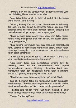 Tiraikasih Website http://kangzusi.com/
http://ebook-dewikz.com/
“Dimana bayi itu kau sembunyikan“ bertanya seorang yang
bertubuh tinggi besar dan berkumis lebat.
“Aku tidak tahu. Anak itu telah di ambil oleh beberapa
orang laki-laki yang garang”
“Omong kosong. Kau tentu tahu dimana anak itu sekarang.
Jika anak itu dan ibunya benar-benar hilang, kau dan anak
perempuanmu itu tentu akan nampak gelisah. Bingung dan
berusaha mencarinya dengan cara apapun juga”
“Kami memang ingin mencarinya., tetapi kami tidak berani,
karena yang mengambil anak dan cucuku itu adalah orang-
orang yang garang”
“Kau bohong perempuan tua. Kau mencoba membohongi
kami. Selama ini kami selalu mengawasi kalian. Tetapi kalian
tetap saja tenang dan tanpa menunjukkan tanda-tanda bahwa
kalian telah kehilangan”
“Kami sudah pasrah Ki Sanak” jawab Mulat “Karena itu,
kami tidak lagi memikirkannya terlalu dalam”
“Jika kalian tidak mau mengatakan, dimana bayi itu
sekarang, maka kami akan memoerlakukan kalian seperti
memperlakukan seekor binatang. Kemudian kami akan
membunuh kalian dan meletakkan mayat kalian di simpang
empat itu” geram jorang yang berkumis tebal.
“Kami benar-benar tidak mengetahuinya” sahut Mulat.
Laki-laki berkumis tebal itu nampaknya sudah kehilangan
kesabarannya. Tiba-tiba saja tangannya telah menarik rambut
Mulat sambil membentak “Aku bunuh kau dengan caraku”
Tiba-tiba saja jari-jari yang kuat telah melekat di leher
Mulat sehingga rasa-rasanya Mulat tidak dapat bernafas lagi.
“Jangan” teriak Nyi Sumi.
 