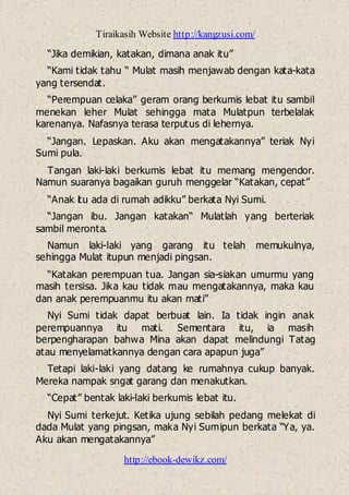 Tiraikasih Website http://kangzusi.com/
http://ebook-dewikz.com/
“Jika demikian, katakan, dimana anak itu”
“Kami tidak tahu “ Mulat masih menjawab dengan kata-kata
yang tersendat.
“Perempuan celaka” geram orang berkumis lebat itu sambil
menekan leher Mulat sehingga mata Mulatpun terbelalak
karenanya. Nafasnya terasa terputus di lehernya.
“Jangan. Lepaskan. Aku akan mengatakannya” teriak Nyi
Sumi pula.
Tangan laki-laki berkumis lebat itu memang mengendor.
Namun suaranya bagaikan guruh menggelar “Katakan, cepat”
“Anak itu ada di rumah adikku” berkata Nyi Sumi.
“Jangan ibu. Jangan katakan“ Mulatlah yang berteriak
sambil meronta.
Namun laki-laki yang garang itu telah memukulnya,
sehingga Mulat itupun menjadi pingsan.
“Katakan perempuan tua. Jangan sia-siakan umurmu yang
masih tersisa. Jika kau tidak mau mengatakannya, maka kau
dan anak perempuanmu itu akan mati”
Nyi Sumi tidak dapat berbuat lain. Ia tidak ingin anak
perempuannya itu mati. Sementara itu, ia masih
berpengharapan bahwa Mina akan dapat melindungi Tatag
atau menyelamatkannya dengan cara apapun juga”
Tetapi laki-laki yang datang ke rumahnya cukup banyak.
Mereka nampak sngat garang dan menakutkan.
“Cepat” bentak laki-laki berkumis lebat itu.
Nyi Sumi terkejut. Ketika ujung sebilah pedang melekat di
dada Mulat yang pingsan, maka Nyi Sumipun berkata “Ya, ya.
Aku akan mengatakannya”
 
