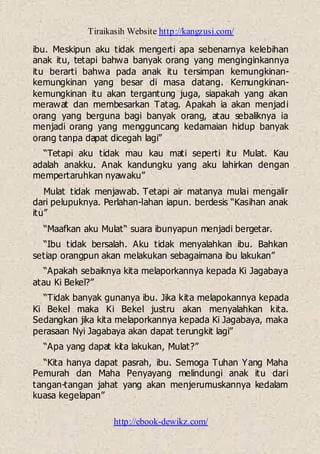 Tiraikasih Website http://kangzusi.com/
http://ebook-dewikz.com/
ibu. Meskipun aku tidak mengerti apa sebenarnya kelebihan
anak itu, tetapi bahwa banyak orang yang menginginkannya
itu berarti bahwa pada anak itu tersimpan kemungkinan-
kemungkinan yang besar di masa datang. Kemungkinan-
kemungkinan itu akan tergantung juga, siapakah yang akan
merawat dan membesarkan Tatag. Apakah ia akan menjadi
orang yang berguna bagi banyak orang, atau sebaliknya ia
menjadi orang yang mengguncang kedamaian hidup banyak
orang tanpa dapat dicegah lagi”
“Tetapi aku tidak mau kau mati seperti itu Mulat. Kau
adalah anakku. Anak kandungku yang aku lahirkan dengan
mempertaruhkan nyawaku”
Mulat tidak menjawab. Tetapi air matanya mulai mengalir
dari pelupuknya. Perlahan-lahan iapun. berdesis “Kasihan anak
itu”
“Maafkan aku Mulat“ suara ibunyapun menjadi bergetar.
“Ibu tidak bersalah. Aku tidak menyalahkan ibu. Bahkan
setiap orangpun akan melakukan sebagaimana ibu lakukan”
“Apakah sebaiknya kita melaporkannya kepada Ki Jagabaya
atau Ki Bekel?”
“Tidak banyak gunanya ibu. Jika kita melapokannya kepada
Ki Bekel maka Ki Bekel justru akan menyalahkan kita.
Sedangkan jika kita melaporkannya kepada Ki Jagabaya, maka
perasaan Nyi Jagabaya akan dapat terungkit lagi”
“Apa yang dapat kita lakukan, Mulat?”
“Kita hanya dapat pasrah, ibu. Semoga Tuhan Yang Maha
Pemurah dan Maha Penyayang melindungi anak itu dari
tangan-tangan jahat yang akan menjerumuskannya kedalam
kuasa kegelapan”
 