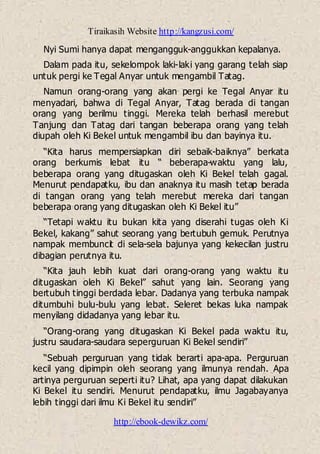 Tiraikasih Website http://kangzusi.com/
http://ebook-dewikz.com/
Nyi Sumi hanya dapat mengangguk-anggukkan kepalanya.
Dalam pada itu, sekelompok laki-laki yang garang telah siap
untuk pergi ke Tegal Anyar untuk mengambil Tatag.
Namun orang-orang yang akan pergi ke Tegal Anyar itu
menyadari, bahwa di Tegal Anyar, Tatag berada di tangan
orang yang berilmu tinggi. Mereka telah berhasil merebut
Tanjung dan Tatag dari tangan beberapa orang yang telah
diupah oleh Ki Bekel untuk mengambil ibu dan bayinya itu.
“Kita harus mempersiapkan diri sebaik-baiknya” berkata
orang berkumis lebat itu “ beberapa-waktu yang lalu,
beberapa orang yang ditugaskan oleh Ki Bekel telah gagal.
Menurut pendapatku, ibu dan anaknya itu masih tetap berada
di tangan orang yang telah merebut mereka dari tangan
beberapa orang yang ditugaskan oleh Ki Bekel itu”
“Tetapi waktu itu bukan kita yang diserahi tugas oleh Ki
Bekel, kakang” sahut seorang yang bertubuh gemuk. Perutnya
nampak membuncit di sela-sela bajunya yang kekecilan justru
dibagian perutnya itu.
“Kita jauh lebih kuat dari orang-orang yang waktu itu
ditugaskan oleh Ki Bekel” sahut yang lain. Seorang yang
bertubuh tinggi berdada lebar. Dadanya yang terbuka nampak
ditumbuhi bulu-bulu yang lebat. Seleret bekas luka nampak
menyilang didadanya yang lebar itu.
“Orang-orang yang ditugaskan Ki Bekel pada waktu itu,
justru saudara-saudara seperguruan Ki Bekel sendiri”
“Sebuah perguruan yang tidak berarti apa-apa. Perguruan
kecil yang dipimpin oleh seorang yang ilmunya rendah. Apa
artinya perguruan seperti itu? Lihat, apa yang dapat dilakukan
Ki Bekel itu sendiri. Menurut pendapatku, ilmu Jagabayanya
lebih tinggi dari ilmu Ki Bekel itu sendiri”
 