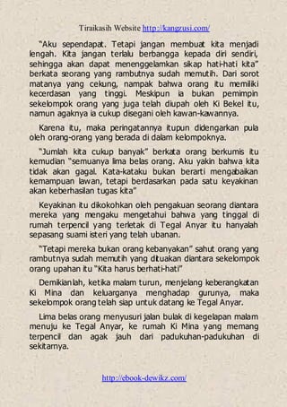 Tiraikasih Website http://kangzusi.com/
http://ebook-dewikz.com/
“Aku sependapat. Tetapi jangan membuat kita menjadi
lengah. Kita jangan terlalu berbangga kepada diri sendiri,
sehingga akan dapat menenggelamkan sikap hati-hati kita”
berkata seorang yang rambutnya sudah memutih. Dari sorot
matanya yang cekung, nampak bahwa orang itu memiliki
kecerdasan yang tinggi. Meskipun ia bukan pemimpin
sekelompok orang yang juga telah diupah oleh Ki Bekel itu,
namun agaknya ia cukup disegani oleh kawan-kawannya.
Karena itu, maka peringatannya itupun didengarkan pula
oleh orang-orang yang berada di dalam kelompoknya.
“Jumlah kita cukup banyak” berkata orang berkumis itu
kemudian “semuanya lima belas orang. Aku yakin bahwa kita
tidak akan gagal. Kata-kataku bukan berarti mengabaikan
kemampuan lawan, tetapi berdasarkan pada satu keyakinan
akan keberhasilan tugas kita”
Keyakinan itu dikokohkan oleh pengakuan seorang diantara
mereka yang mengaku mengetahui bahwa yang tinggal di
rumah terpencil yang terletak di Tegal Anyar itu hanyalah
sepasang suami isteri yang telah ubanan.
“Tetapi mereka bukan orang kebanyakan” sahut orang yang
rambutnya sudah memutih yang dituakan diantara sekelompok
orang upahan itu “Kita harus berhati-hati”
Demikianlah, ketika malam turun, menjelang keberangkatan
Ki Mina dan keluarganya menghadap gurunya, maka
sekelompok orang telah siap untuk datang ke Tegal Anyar.
Lima belas orang menyusuri jalan bulak di kegelapan malam
menuju ke Tegal Anyar, ke rumah Ki Mina yang memang
terpencil dan agak jauh dari padukuhan-padukuhan di
sekitarnya.
 