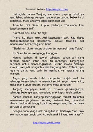 Tiraikasih Website http://kangzusi.com/
http://ebook-dewikz.com/
Untunglah bahwa Tanjung membawa payung bebeknya
yang lebar, sehingga dengan mengenakan payung bebek itu di
kepalanya, maka anaknya tidak kepanasan lagi.
Tiba-tiba bibi Semi itupun bertanya “Darimana kau
dapatkan nama itu?”
“Entahlah bibi. Tiba-tiba saja”
“Nama itu tidak jelek. Arti katanyapun baik. Kau dapat
mempergunakannya seterusnya, kecuali tiba-tiba kau
menemukan nama yang lebih baik”
“Biarlah untuk sementara anakku itu memakai nama Tatag”
Nyi Sumi itupun mengangguk-angguk.
Mereka berhenti di bawah sebatang pohon turi yang
berdaun rimbun ketika anak itu menangis. Tanjungpun
berusaha untuk menenangkannya. Setelah makan biasanya
anak itu menjadi mengantuk dan langsung tidur. Tetapi rupa-
rupanya panas yang terik itu membuatnya merasa kurang
nyaman.
Angin yang semilir telah menyentuh wajah anak itu
sehingga terasa tubuhnya menjadi sedikit segar. Karena itu,
maka anak itupun terdiam. Matanya mulai terpejam.
Tanjung mengayun anak itu didalam gendongannya,
sehingga beberapa saat kemudian, anak itupun telah tertidur.
Namun sebelum Tanjung meninggalkan tempat itu untuk
meneruskan perjalanan, seorang laki-laki tua, berambut
ubanan meloncati tanggul parit. Agaknya orang itu baru saja
berjalan di pematang.
Dengan nada yang lunak orang tua itu bertanya “Baru saja
aku mendengar tangis bayi. Apakah anak ini yang menangis?”
 