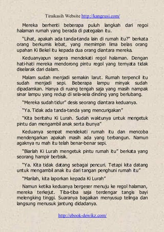 Tiraikasih Website http://kangzusi.com/
http://ebook-dewikz.com/
Mereka berhenti beberapa puluh langkah dari regoi
halaman rumah yang berada di pategalan itu.
“Lihat, apakah ada tanda-tanda lain di rumah itu?“ berkata
orang berkumis lebat, yang memimpin lima belas orang
upahan Ki Bekel itu kepada dua orang diantara mereka.
Keduanyapun segera mendekati regol halaman. Dengan
hati-hati mereka mendorong pintu regol yang ternyata tidak
diselarak dari dalam.
Malam sudah menjadi semakin larut. Rumah terpencil itu
sudah menjadi sepi. Beberapa lampu minyak sudah
dipadamkan. Hanya di ruang tengah saja yang masih nampak
sinar lampu yang redup di sela-sela dinding yang berlubang.
“Mereka sudah tidur” desis seorang diantara keduanya.
“Ya. Tidak ada tanda-tanda yang mencurigakan”
“Kita beritahu Ki Lurah. Sudah waktunya untuk mengetuk
pintu dan mengambil anak serta ibunya”
Keduanya sempat mendekati rumah itu dan mencoba
mendengarkan apakah masih ada yang terbangun. Namun
agaknya ru mah itu telah benar-benar sepi.
“Biarlah Ki Lurah mengetuk pintu rumah itu” berkata yang
seorang hampir berbisik.
“Ya. Kita tidak datang sebagai pencuri. Tetapi kita datang
untuk mengambil anak itu dari tangan penghuni rumah itu”
“Marilah, kita laporkan kepada Ki Lurah”
Namun ketika keduanya bergeser menuju ke regol halaman,
mereka terkejut. Tiba-tiba saja terdengar tangis bayi
melengking tinggi. Suaranya bagaikan menyusup telinga dan
langsung menusuk jantung didadanya.
 