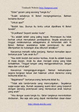 Tiraikasih Website http://kangzusi.com/
http://ebook-dewikz.com/
“Edan” geram yang seorang “tangis itu”
“Itulah sebabnya Ki Bekel menginginkannya. Bahkan
bersama ibunya”
“Untuk apa?“
“Bodoh kau. Ibunya itu tentu untuk dipelihara Ki Bekel
Sendiri”
“Di pelihara? Seperti seekor kuda”
“Itu adalah istilah yang paling tepat. Perempuan itu tidak
berhak untuk menyatakan pendapatnya. Segala sesuatunya
tinggal melakukannya sebagaimana di kehendaki oleh Ki
Bekel. Bahkan seandainya kelak perempuan itu akan
dilemparkan ke kubangan atau dibunuh sekalipun”
Kawannya menarik nafas panjang. Namun kemudian iapun
bertanya pula “Lalu anak itu?“
“Kau lebih bodoh dari seekor kerbau. Anak itu adalah kuasa
di masa depan. Anak itu akan menjadi orang yang tidak
terkalahkan. Tinggal tangan yang menggerakkannya. Jangan
siapa dan untuk apa”
Kawannya mengangguk-angguk. Namun keduanyapun
segera bergeser keluar dari halaman untuk menemui orang
berkumis lebat itu.
“Bagaimana?“ bertanya orang berkumis lebat itu.
“Tidak ada tanda-tanda yang mencurigakan.. Segalanya
wajar-wajar saja. Rumah sepasang suami isteri yang terpencil
dengan seorang perempuan yang mempunyai anak bayinya
yang aneh”
“Aku dengar suara tangis itu. Getar tangisnya merontokkan
dedaunan. Jika saja ada yang dapat memberikan dasar-dasar
 