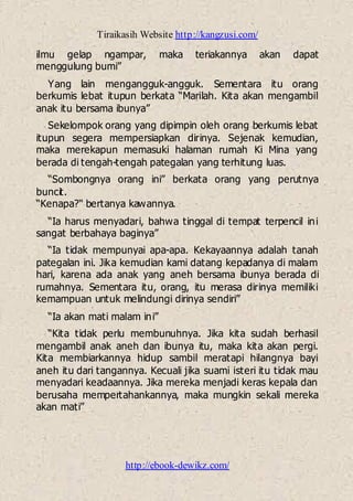 Tiraikasih Website http://kangzusi.com/
http://ebook-dewikz.com/
ilmu gelap ngampar, maka teriakannya akan dapat
menggulung bumi”
Yang lain mengangguk-angguk. Sementara itu orang
berkumis lebat itupun berkata “Marilah. Kita akan mengambil
anak itu bersama ibunya”
Sekelompok orang yang dipimpin oleh orang berkumis lebat
itupun segera mempersiapkan dirinya. Sejenak kemudian,
maka merekapun memasuki halaman rumah Ki Mina yang
berada di tengah-tengah pategalan yang terhitung luas.
“Sombongnya orang ini” berkata orang yang perutnya
buncit.
“Kenapa?“ bertanya kawannya.
“Ia harus menyadari, bahwa tinggal di tempat terpencil ini
sangat berbahaya baginya”
“Ia tidak mempunyai apa-apa. Kekayaannya adalah tanah
pategalan ini. Jika kemudian kami datang kepadanya di malam
hari, karena ada anak yang aneh bersama ibunya berada di
rumahnya. Sementara itu, orang, itu merasa dirinya memiliki
kemampuan untuk melindungi dirinya sendiri”
“Ia akan mati malam ini”
“Kita tidak perlu membunuhnya. Jika kita sudah berhasil
mengambil anak aneh dan ibunya itu, maka kita akan pergi.
Kita membiarkannya hidup sambil meratapi hilangnya bayi
aneh itu dari tangannya. Kecuali jika suami isteri itu tidak mau
menyadari keadaannya. Jika mereka menjadi keras kepala dan
berusaha mempertahankannya, maka mungkin sekali mereka
akan mati”
 