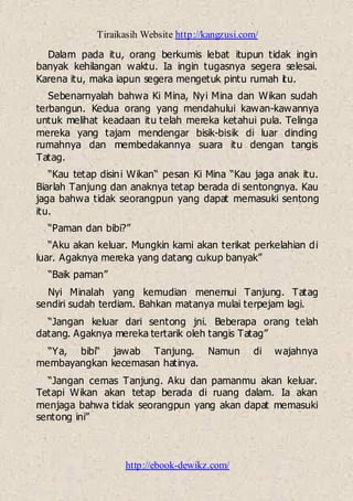 Tiraikasih Website http://kangzusi.com/
http://ebook-dewikz.com/
Dalam pada itu, orang berkumis lebat itupun tidak ingin
banyak kehilangan waktu. Ia ingin tugasnya segera selesai.
Karena itu, maka iapun segera mengetuk pintu rumah itu.
Sebenarnyalah bahwa Ki Mina, Nyi Mina dan Wikan sudah
terbangun. Kedua orang yang mendahului kawan-kawannya
untuk melihat keadaan itu telah mereka ketahui pula. Telinga
mereka yang tajam mendengar bisik-bisik di luar dinding
rumahnya dan membedakannya suara itu dengan tangis
Tatag.
“Kau tetap disini Wikan“ pesan Ki Mina “Kau jaga anak itu.
Biarlah Tanjung dan anaknya tetap berada di sentongnya. Kau
jaga bahwa tidak seorangpun yang dapat memasuki sentong
itu.
“Paman dan bibi?”
“Aku akan keluar. Mungkin kami akan terikat perkelahian di
luar. Agaknya mereka yang datang cukup banyak”
“Baik paman”
Nyi Minalah yang kemudian menemui Tanjung. Tatag
sendiri sudah terdiam. Bahkan matanya mulai terpejam lagi.
“Jangan keluar dari sentong jni. Beberapa orang telah
datang. Agaknya mereka tertarik oleh tangis Tatag”
“Ya, bibi“ jawab Tanjung. Namun di wajahnya
membayangkan kecemasan hatinya.
“Jangan cemas Tanjung. Aku dan pamanmu akan keluar.
Tetapi Wikan akan tetap berada di ruang dalam. Ia akan
menjaga bahwa tidak seorangpun yang akan dapat memasuki
sentong ini”
 