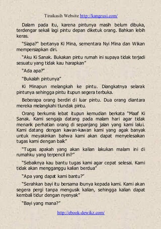 Tiraikasih Website http://kangzusi.com/
http://ebook-dewikz.com/
Dalam pada itu, karena pintunya masih belum dibuka,
terdengar sekali lagi pintu depan diketuk orang. Bahkan lebih
keras.
“Siapa?“ bertanya Ki Mina, sementara Nyi Mina dan Wikan
mempersiapkan diri.
“Aku Ki Sanak. Bukakan pintu rumah ini supaya tidak terjadi
sesuatu yang tidak kau harapkan”
“Ada apa?”
“Bukalah pintunya”
Ki Minapun melangkah ke pintu. Diangkatnya selarak
pintunya sehingga pintu itupun segera terbuka.
Beberapa orang berdiri di luar pintu. Dua orang diantara
mereka melangkahi tlundak pintu.
Orang berkumis lebat itupun kemudian berkata “Maaf Ki
Sanak. Kami sengaja datang pada malam hari agar tidak
menarik perhatian orang di sepanjang jalan yang kami lalui.
Kami datang dengan kawan-kawan kami yang agak banyak
untuk meyakinkan bahwa kami akan dapat menyelesaikan
tugas kami dengan baik”
“Tugas apakah yang akan kalian lakukan malam ini di
rumahku yang terpencil ini?”
“Sebaiknya kau bantu tugas kami agar cepat selesai. Kami
tidak akan mengganggu kalian berdua”
“Apa yang dapat kami bantu?”
“Serahkan bayi itu bersama ibunya kepada kami. Kami akan
segera pergi tanpa mengusik kalian, sehingga kalian dapat
kembali tidur dengan nyenyak”
“Bayi yang mana?”
 