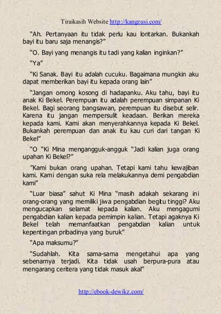 Tiraikasih Website http://kangzusi.com/
http://ebook-dewikz.com/
“Ah. Pertanyaan itu tidak perlu kau lontarkan. Bukankah
bayi itu baru saja menangis?”
“O. Bayi yang menangis itu tadi yang kalian inginkan?”
“Ya”
“Ki Sanak. Bayi itu adalah cucuku. Bagaimana mungkin aku
dapat memberikan bayi itu kepada orang lain”
“Jangan omong kosong di hadapanku. Aku tahu, bayi itu
anak Ki Bekel. Perempuan itu adalah perempuan simpanan Ki
Bekel. Bagi seorang bangsawan, perempuan itu disebut selir.
Karena itu jangan mempersulit keadaan. Berikan mereka
kepada kami. Kami akan menyerahkannya kepada Ki Bekel.
Bukankah perempuan dan anak itu kau curi dari tangan Ki
Bekel”
“O “Ki Mina mengangguk-angguk “Jadi kalian juga orang
upahan Ki Bekel?”
”Kami bukan orang upahan. Tetapi kami tahu kewajiban
kami. Kami dengan suka rela melakukannya demi pengabdian
kami”
“Luar biasa” sahut Ki Mina “masih adakah sekarang ini
orang-orang yang memiliki jiwa pengabdian begitu tinggi? Aku
mengucapkan selamat kepada kalian. Aku mengagumi
pengabdian kalian kepada pemimpin kalian. Tetapi agaknya Ki
Bekel telah memanfaatkan pengabdian kalian untuk
kepentingan pribadinya yang buruk”
“Apa maksumu?”
“Sudahlah. Kita sama-sama mengetahui apa yang
sebenarnya terjadi. Kita tidak usah berpura-pura atau
mengarang ceritera yang tidak masuk akal”
 
