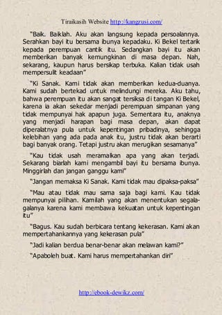 Tiraikasih Website http://kangzusi.com/
http://ebook-dewikz.com/
“Baik. Baiklah. Aku akan langsung kepada persoalannya.
Serahkan bayi itu bersama ibunya kepadaku. Ki Bekel tertarik
kepada perempuan cantik itu. Sedangkan bayi itu akan
memberikan banyak kemungkinan di masa depan. Nah,
sekarang, kaupun harus bersikap terbuka. Kalian tidak usah
mempersulit keadaan”
“Ki Sanak. Kami tidak akan memberikan kedua-duanya.
Kami sudah bertekad untuk melindungi mereka. Aku tahu,
bahwa perempuan itu akan sangat tersiksa di tangan Ki Bekel,
karena ia akan sekedar menjadi perempuan simpanan yang
tidak mempunyai hak apapun juga. Sementara itu, anaknya
yang menjadi harapan bagi masa depan, akan dapat
diperalatnya pula untuk kepentingan pribadinya, sehingga
kelebihan yang ada pada anak itu, justru tidak akan berarti
bagi banyak orang. Tetapi justru akan merugikan sesamanya”
“Kau tidak usah meramalkan apa yang akan terjadi.
Sekarang biarlah kami mengambil bayi itu bersama ibunya.
Minggirlah dan jangan ganggu kami”
“Jangan memaksa Ki Sanak. Kami tidak mau dipaksa-paksa”
“Mau atau tidak mau sama saja bagi kami. Kau tidak
mempunyai pilihan. Kamilah yang akan menentukan segala-
galanya karena kami membawa kekuatan untuk kepentingan
itu”
“Bagus. Kau sudah berbicara tentang kekerasan. Kami akan
mempertahankannya yang kekerasan pula”
“Jadi kalian berdua benar-benar akan melawan kami?”
“Apaboleh buat. Kami harus mempertahankan diri”
 