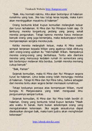 Tiraikasih Website http://kangzusi.com/
http://ebook-dewikz.com/
“Baik. Aku hormati niatmu. Kita akan bertempur di halaman
rumahmu yang luas. Jika kau tetap keras kepala, maka kami
akan meninggalkan mayatmu di halaman”
Orang berkumis lebat itupun kemudian melangkah keluar
dan turun kehalaman. Ki Mina dan Nyi Minapun telah siap. Di
lambung mereka tergantung pedang yang jarang sekali
mereka pergunakan. Tetapi karena mereka harus melawan
banyak orang yang juga bersenjata, maka keduanyapun telah
mempersiapkan senjata mereka pula.
Ketika mereka melangkah keluar, maka Ki Mina masih
sempat berpesan kepada Wikan yang agaknya tidak dihitung
oleh orang-orang upahan itu “Hati-hatilah Wikan. Nampaknya
mereka orang-orang yang berbahaya. Tentu ada diantara
mereka yang menyusup kedalam rumah ini sementara yang
lain bertempur melawan kita berdua. Jumlah mereka memang
cukup banyak”
“Baik, Paman”
Sejenak kemudian, maka Ki Mina dan Nyi Minapun segera
turun ke halaman. Lima belas orang telah menunggu mereka
di halaman. Tetapi Ki Mina dan Nyi Mina tahu, bahwa sebagian
dari mereka tentu akan segera berlari memasuki rumahnya.
Tetapi keduanya percaya atas kemampuan Wikan, murid
bungsu Ki Margawasana yang telah menguasai ilmu
perguruannya sampai tuntas.
Sejenak kemudian, Ki Mina dan Nyi Mina telah berdiri di
halaman. Orang yang berkumis tebal itupun berkata “Masih
ada waktu Ki Sanak. Kami bukan sekelompok orang yang
mengutamakan kekerasan. Jika segala sesuatunya dapat
diselesaikan dengan baik, maka kami justru akan menghindari
kekerasan”
 
