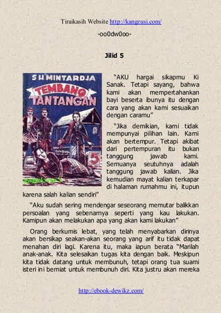 Tiraikasih Website http://kangzusi.com/
http://ebook-dewikz.com/
-oo0dw0oo-
Jilid 5
“AKU hargai sikapmu Ki
Sanak. Tetapi sayang, bahwa
kami akan mempertahankan
bayi beserta ibunya itu dengan
cara yang akan kami sesuaikan
dengan caramu”
“Jika demikian, kami tidak
mempunyai pilihan lain. Kami
akan bertempur. Tetapi akibat
dari pertempuran itu bukan
tanggung jawab kami.
Semuanya seutuhnya adalah
tanggung jawab kalian. Jika
kemudian mayat kalian terkapar
di halaman rumahmu ini, itupun
karena salah kalian sendiri”
“Aku sudah sering mendengar seseorang memutar balikkan
persoalan yang sebenarnya seperti yang kau lakukan.
Kamipun akan melakukan apa yang akan kami lakukan”
Orang berkumis lebat, yang telah menyabarkan dirinya
akan bersikap seakan-akan seorang yang arif itu tidak dapat
menahan diri lagi. Karena itu, maka iapun berata “Marilah
anak-anak. Kita selesaikan tugas kita dengan baik. Meskipun
kita tidak datang untuk membunuh, tetapi orang tua suami
isteri ini berniat untuk membunuh diri. Kita justru akan mereka
 