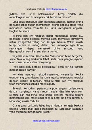 Tiraikasih Website http://kangzusi.com/
http://ebook-dewikz.com/
jadikan alat untuk melakukannya. Tetapi biarlah kita
menolongnya untuk mempercepat kematian mereka”
Lima belas orangpun telah bergerak serentak. Namun orang
berkumis lebat itupun memberikan isyarat kepada orang yang
rambutnya sudah memutih itu untuk mengambil langkah-
langkah tersendiri.
Ki Mina dan Nyi Minapun dapat menangkap isyarat itu.
Beberapa orang diantara mereka akan memasuki rumahnya
untuk mengambil Tatag dan ibunya. Namun Wikan masih
tetap berada di ruang dalam dan menjaga agar tidak
seorangpun dapat memasuki pintu sentong yang
dipergunakan oleh Tanjung dan anaknya.
Sejenak kemudian. Ki Mina dan Nyi Minapun telah bergeser,
sementara orang berkumis lebat serta para pengikutnyapun
telah mulai berloncatan menyerang.
“Kita tidak perlu berbasa-basi lagi Nyi” desis Ki Mina ”jumlah
mereka cukup banyak”
Nyi Mina mengerti maksud suaminya. Karena itu, ketika
orang-orang yang datang ke rumahnya itu menyerang mereka
dengan senjata di tangan, maka Ki Mina dan Nyi Minapun
telah menghunus senjata mereka pula.
Sejenak kemudian pertempuranpun segera berlangsung
dengan sengitnya. Namun seperti sudah diperhitungkan oleh
Ki Mina dan Nyi Mina, lima orang diantara mereka segera
memisahkan diri. Merekapun segera pergi ke pintu rumah Ki
Mina yang masih terbuka.
Orang yang berkumis lebat itupun dengan sengaja berkata
lantang “Ambil anak dan perempuan itu. Singkirkan siapapun
yang mencoba menghalangi kalian”
 