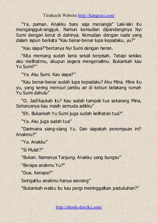 Tiraikasih Website http://kangzusi.com/
http://ebook-dewikz.com/
“Ya, paman. Anakku baru saja menangis” Laki-laki itu
mengangguk-angguk. Namun kemudian dipandanginya Nyi
Sumi dengan kerut di dahinya. Kemudian dengan nada yang
dalam iapun berkata “Kau benar-benar lupa kepadaku, yu?”
“Kau siapa?”bertanya Nyi Sumi dengan heran.
“Kita memang sudah lama sekali berpisah. Tetapi sekilas
aku melihatmu, akupun segera mengenalimu. Bukankah kau
Yu Sumi?”
“Ya. Aku Sumi. Kau siapa?”
“Kau benar-benar sudah lupa kepadaku? Aku Mina. Mina itu
yu, yang sering mencuri jambu air di kebun belakang rumah
Yu Sumi dahulu”
“O. Jadi'kaukah itu? Kau sudah tampak tua sekarang Mina,
Seharusnya kau masih semuda adikku”
“Eh. Bukankah Yu Sumi juga sudah kelihatan tua?”
“Ya. Aku juga sudah tua”
“Darimana siang-siang Yu. Dan siapakah perempuan ini?
Anakmu?”
“Ya. Anakku”
“Si Mulat?”
“Bukan. Namanya Tanjung. Anakku yang bungsu”
“Berapa anakmu Yu?”
“Dua. Kenapa?”
Seingatku anakmu hanya seorang”
“Bukankah waktu itu kau pergi meninggalkan padukuhan?”
 