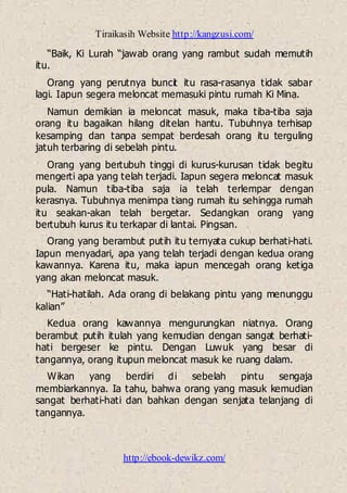 Tiraikasih Website http://kangzusi.com/
http://ebook-dewikz.com/
“Baik, Ki Lurah “jawab orang yang rambut sudah memutih
itu.
Orang yang perutnya buncit itu rasa-rasanya tidak sabar
lagi. Iapun segera meloncat memasuki pintu rumah Ki Mina.
Namun demikian ia meloncat masuk, maka tiba-tiba saja
orang itu bagaikan hilang ditelan hantu. Tubuhnya terhisap
kesamping dan tanpa sempat berdesah orang itu terguling
jatuh terbaring di sebelah pintu.
Orang yang bertubuh tinggi di kurus-kurusan tidak begitu
mengerti apa yang telah terjadi. Iapun segera meloncat masuk
pula. Namun tiba-tiba saja ia telah terlempar dengan
kerasnya. Tubuhnya menimpa tiang rumah itu sehingga rumah
itu seakan-akan telah bergetar. Sedangkan orang yang
bertubuh kurus itu terkapar di lantai. Pingsan.
Orang yang berambut putih itu ternyata cukup berhati-hati.
Iapun menyadari, apa yang telah terjadi dengan kedua orang
kawannya. Karena itu, maka iapun mencegah orang ketiga
yang akan meloncat masuk.
“Hati-hatilah. Ada orang di belakang pintu yang menunggu
kalian”
Kedua orang kawannya mengurungkan niatnya. Orang
berambut putih itulah yang kemudian dengan sangat berhati-
hati bergeser ke pintu. Dengan Luwuk yang besar di
tangannya, orang itupun meloncat masuk ke ruang dalam.
Wikan yang berdiri di sebelah pintu sengaja
membiarkannya. Ia tahu, bahwa orang yang masuk kemudian
sangat berhati-hati dan bahkan dengan senjata telanjang di
tangannya.
 