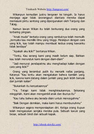 Tiraikasih Website http://kangzusi.com/
http://ebook-dewikz.com/
Wikanpun kemudian justru bergeser ke tengah. Ia harus
menjaga agar tidak seorangpun diantara mereka dapat
memasuki pintu sentong yang dipergunakan oleh Tanjung dan
Tatag.
Namun lawan Wikan itu telah berkurang dua orang yang
terbaring pingsan.
“Anak muda” berkata orang yang rambutnya telah memulih
„ternyata kau memiliki ilmu yang tinggi. Meskipun dengan cara
yang licik, kau telah mampu membuat kedua orang kawanku
tidak berdaya”
“Apakah aku licik?” bertanya Wikan.
“Tentu. Kau serang kami yang masih belum siap. Bahkan
kau telah merunduk kami dengan diam-diam”
“Jadi menurut pendapatmu aku menghadapi kalian dengan
cara yang licik?”
Orang yang berambut putih itu menarik nafas panjang.
Katanya “Kau tentu akan mengatakan bahwa kamilah yang
licik, karena kami datang dalam jumlah yang jauh lebih banyak
dari jumlah kalian”
“Bukankah itu kenyataannya”
“Ya. Tetapi kami tidak menghiraukannya. Sekarang
minggirlah. Kami akan mengambil anak dan ibunya itu”
”Kau tahu bahwa aku berada disini untuk mencegahmu”
”Baik Dengan demikian, maka kami harus membunuhmu”
Wikanpun segera mempersiapkan diri. Ketiga orang itupun
telah mengacukan senjata mereka pula. Sebuah luwuk yang
besar, sebuah bindi dan sebuah kapak.
 