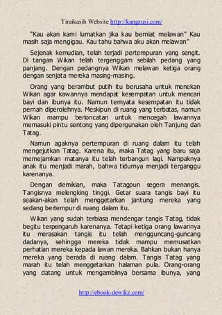 Tiraikasih Website http://kangzusi.com/
http://ebook-dewikz.com/
“Kau akan kami lumatkan jika kau berniat melawan” Kau
masih saja mengigau. Kau tahu bahwa aku akan melawan”
Sejenak kemudian, telah terjadi pertempuran yang sengit.
Di tangan Wikan telah tergenggam sebilah pedang yang
panjang. Dengan pedangnya Wikan melawan ketiga orang
dengan senjata mereka masing-masing.
Orang yang berambut putih itu berusaha untuk menekan
Wikan agar kawannya mendapat kesempatan untuk mencari
bayi dan ibunya itu. Namun ternyata kesempatan itu tidak
pernah diperolehnya. Meskipun di ruang yang terbatas, namun
Wikan mampu berloncatan untuk mencegah lawannya
memasuki pintu sentong yang dipergunakan oleh Tanjung dan
Tatag.
Namun agaknya pertempuran di ruang dalam itu telah
mengejutkan Tatag. Karena itu, maka Tatag yang baru saja
memejamkan matanya itu telah terbangun lagi. Nampaknya
anak itu menjadi marah, bahwa tidurnya menjadi terganggu
karenanya.
Dengan demikian, maka Tatagpun segera menangis.
Tangisnya melengking tinggi. Getar suara tangis bayi itu
seakan-akan telah menggetarkan jantung mereka yang
sedang bertempur di ruang dalam itu.
Wikan yang sudah terbiasa mendengar tangis Tatag, tidak
begitu terpengaruh karenanya. Tetapi ketiga orang lawannya
itu merasakan tangis itu telah mengguncang-guncang
dadanya, sehingga mereka tidak mampu memusatkan
perhatian mereka kepada lawan mereka. Bahkan bukan hanya
mereka yang berada di ruang dalam. Tangis Tatag yang
marah itu telah menggetarkan halaman pula. Orang-orang
yang datang untuk mengambilnya bersama ibunya, yang
 