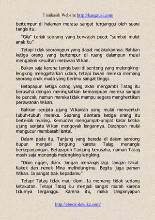 Tiraikasih Website http://kangzusi.com/
http://ebook-dewikz.com/
bertempur di halaman merasa sangat terganggu oleh suara
tangis itu.
“Gila“ teriak seorang yang berwajah pucat “sumbat mulut
anak itu”
Tetapi tidak seorangpun yang dapat melakukannya. Bahkan
ketiga orang yang bertempur di ruang dalampun mulai
mengalami kesulitan melawan Wikan.
Bukan saja karena tangis bayi di sentong yang melengking-
lengking menggetarkan udara, tetapi lawan mereka memang
seorang anak muda yang berilmu sangat tinggi.
Betapapun ketiga orang yang akan mengambil Tatag itu
berusaha dengan meningkatkan kemampuan mereka sampai
ke puncak, namun mereka tidak mampu segera menghentikan
perlawanan Wikan.
Bahkan senjata ujung Wikanlah yang mulai menyentuh
tubuh-tubuh mereka. Seorang diantara ketiga orang itu
berteriak nyaring. Kemudian mengumpat-umpat kasar ketika
ujung senjata Wikan mengoyak lengannya. Darahpun mulai
mengucur membasahi lantai.
Dalam pada itu, Tanjung yang berada di dalam sentong
itupun menjadi bingung karena Talag menangis
berkepanjangan. Betapapun Tanjung berusaha, namun Tatag
masih saja menangis melengking-lengking.
“Diam ngger, diam. Jangan menangis lagi. Jangan takut.
Kakek dan nenek Mina melindungimu. Begitu juga paman
Wikan. Ia sangat baik kepadamu”
Tetapi Tatag tidak mau diam. Ia memang tidak sedang
ketakutan. Tetapi Tatag itu menjadi sangat marah karena
tidurnya terganggu. Karena itu, maka tangisnyapun
 