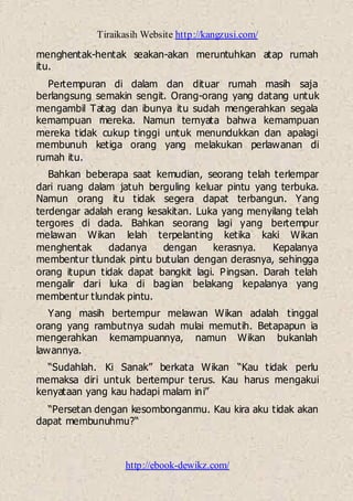 Tiraikasih Website http://kangzusi.com/
http://ebook-dewikz.com/
menghentak-hentak seakan-akan meruntuhkan atap rumah
itu.
Pertempuran di dalam dan dituar rumah masih saja
berlangsung semakin sengit. Orang-orang yang datang untuk
mengambil Tatag dan ibunya itu sudah mengerahkan segala
kemampuan mereka. Namun ternyata bahwa kemampuan
mereka tidak cukup tinggi untuk menundukkan dan apalagi
membunuh ketiga orang yang melakukan perlawanan di
rumah itu.
Bahkan beberapa saat kemudian, seorang telah terlempar
dari ruang dalam jatuh berguling keluar pintu yang terbuka.
Namun orang itu tidak segera dapat terbangun. Yang
terdengar adalah erang kesakitan. Luka yang menyilang telah
tergores di dada. Bahkan seorang lagi yang bertempur
melawan Wikan lelah terpelanting ketika kaki Wikan
menghentak dadanya dengan kerasnya. Kepalanya
membentur tlundak pintu butulan dengan derasnya, sehingga
orang itupun tidak dapat bangkit lagi. Pingsan. Darah telah
mengalir dari luka di bagian belakang kepalanya yang
membentur tlundak pintu.
Yang masih bertempur melawan Wikan adalah tinggal
orang yang rambutnya sudah mulai memutih. Betapapun ia
mengerahkan kemampuannya, namun Wikan bukanlah
lawannya.
“Sudahlah. Ki Sanak” berkata Wikan “Kau tidak perlu
memaksa diri untuk bertempur terus. Kau harus mengakui
kenyataan yang kau hadapi malam ini”
“Persetan dengan kesombonganmu. Kau kira aku tidak akan
dapat membunuhmu?“
 