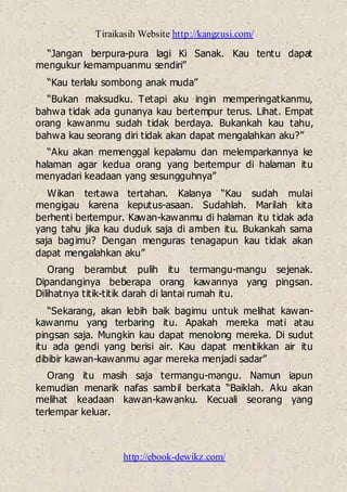 Tiraikasih Website http://kangzusi.com/
http://ebook-dewikz.com/
“Jangan berpura-pura lagi Ki Sanak. Kau tentu dapat
mengukur kemampuanmu sendiri”
“Kau terlalu sombong anak muda”
“Bukan maksudku. Tetapi aku ingin memperingatkanmu,
bahwa tidak ada gunanya kau bertempur terus. Lihat. Empat
orang kawanmu sudah tidak berdaya. Bukankah kau tahu,
bahwa kau seorang diri tidak akan dapat mengalahkan aku?”
“Aku akan memenggal kepalamu dan melemparkannya ke
halaman agar kedua orang yang bertempur di halaman itu
menyadari keadaan yang sesungguhnya”
Wikan tertawa tertahan. Kalanya “Kau sudah mulai
mengigau karena keputus-asaan. Sudahlah. Marilah kita
berhenti bertempur. Kawan-kawanmu di halaman itu tidak ada
yang tahu jika kau duduk saja di amben itu. Bukankah sama
saja bagimu? Dengan menguras tenagapun kau tidak akan
dapat mengalahkan aku”
Orang berambut pulih itu termangu-mangu sejenak.
Dipandanginya beberapa orang kawannya yang pingsan.
Dilihatnya titik-titik darah di lantai rumah itu.
“Sekarang, akan lebih baik bagimu untuk melihat kawan-
kawanmu yang terbaring itu. Apakah mereka mati atau
pingsan saja. Mungkin kau dapat menolong mereka. Di sudut
itu ada gendi yang berisi air. Kau dapat menitikkan air itu
dibibir kawan-kawanmu agar mereka menjadi sadar”
Orang itu masih saja termangu-mangu. Namun iapun
kemudian menarik nafas sambil berkata “Baiklah. Aku akan
melihat keadaan kawan-kawanku. Kecuali seorang yang
terlempar keluar.
 