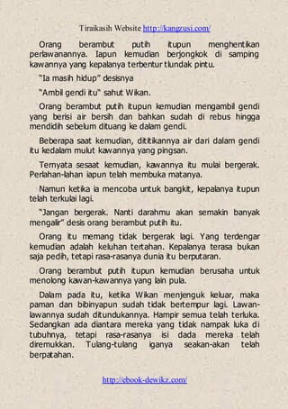 Tiraikasih Website http://kangzusi.com/
http://ebook-dewikz.com/
Orang berambut putih itupun menghentikan
perlawanannya. Iapun kemudian berjongkok di samping
kawannya yang kepalanya terbentur tlundak pintu.
“Ia masih hidup” desisnya
“Ambil gendi itu“ sahut Wikan.
Orang berambut putih itupun kemudian mengambil gendi
yang berisi air bersih dan bahkan sudah di rebus hingga
mendidih sebelum dituang ke dalam gendi.
Beberapa saat kemudian, dititikannya air dari dalam gendi
itu kedalam mulut kawannya yang pingsan.
Ternyata sesaat kemudian, kawannya itu mulai bergerak.
Perlahan-lahan iapun telah membuka matanya.
Namun ketika ia mencoba untuk bangkit, kepalanya itupun
telah terkulai lagi.
“Jangan bergerak. Nanti darahmu akan semakin banyak
mengalir” desis orang berambut putih itu.
Orang itu memang tidak bergerak lagi. Yang terdengar
kemudian adalah keluhan tertahan. Kepalanya terasa bukan
saja pedih, tetapi rasa-rasanya dunia itu berputaran.
Orang berambut putih itupun kemudian berusaha untuk
menolong kawan-kawannya yang lain pula.
Dalam pada itu, ketika Wikan menjenguk keluar, maka
paman dan bibinyapun sudah tidak bertempur lagi. Lawan-
lawannya sudah ditundukannya. Hampir semua telah terluka.
Sedangkan ada diantara mereka yang tidak nampak luka di
tubuhnya, tetapi rasa-rasanya isi dada mereka telah
diremukkan. Tulang-tulang iganya seakan-akan telah
berpatahan.
 