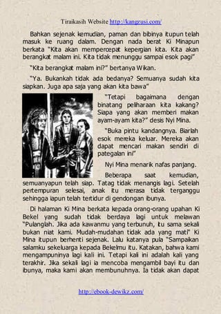 Tiraikasih Website http://kangzusi.com/
http://ebook-dewikz.com/
Bahkan sejenak kemudian, paman dan bibinya itupun telah
masuk ke ruang dalam. Dengan nada berat Ki Minapun
berkata “Kita akan mempercepat kepergian kita. Kita akan
berangkat malam ini. Kita tidak menunggu sampai esok pagi”
“Kita berangkat malam ini?” bertanya Wikan.
“Ya. Bukankah tidak ada bedanya? Semuanya sudah kita
siapkan. Juga apa saja yang akan kita bawa”
“Tetapi bagaimana dengan
binatang peliharaan kita kakang?
Siapa yang akan memberi makan
ayam-ayam kita?” desis Nyi Mina.
“Buka pintu kandangnya. Biarlah
esok mereka keluar. Mereka akan
dapat mencari makan sendiri di
pategalan ini”
Nyi Mina menarik nafas panjang.
Beberapa saat kemudian,
semuanyapun telah siap. Tatag tidak menangis lagi. Setelah
pertempuran selesai, anak itu merasa tidak terganggu
sehingga iapun telah tertidur di gendongan ibunya.
Di halaman Ki Mina berkata kepada orang-orang upahan Ki
Bekel yang sudah tidak berdaya lagi untuk melawan
“Pulanglah. Jika ada kawanmu yang terbunuh, itu sama sekali
bukan niat kami. Mudah-mudahan tidak ada yang mati“ Ki
Mina itupun berhenti sejenak. Lalu katanya pula “Sampaikan
salamku sekeluarga kepada Bekelmu itu. Katakan, bahwa kami
mengampuninya lagi kali ini. Tetapi kali ini adalah kali yang
terakhir. Jika sekali lagi ia mencoba mengambil bayi itu dan
ibunya, maka kami akan membunuhnya. Ia tidak akan dapat
 