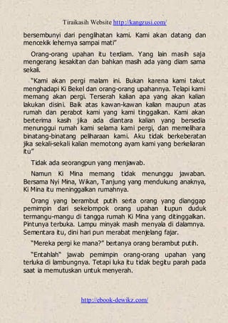 Tiraikasih Website http://kangzusi.com/
http://ebook-dewikz.com/
bersembunyi dari penglihatan kami. Kami akan datang dan
mencekik lehernya sampai mati”
Orang-orang upahan itu terdiam. Yang lain masih saja
mengerang kesakitan dan bahkan masih ada yang diam sama
sekali.
“Kami akan pergi malam ini. Bukan karena kami takut
menghadapi Ki Bekel dan orang-orang upahannya. Telapi kami
memang akan pergi. Terserah kalian apa yang akan kalian
lakukan disini. Baik atas kawan-kawan kalian maupun atas
rumah dan perabot kami yang kami tinggalkan. Kami akan
berterima kasih jika ada diantara kalian yang bersedia
menunggui rumah kami selama kami pergi, dan memelihara
binatang-binatang peliharaan kami. Aku tidak berkeberatan
jika sekali-sekali kalian memotong ayam kami yang berkeliaran
itu”
Tidak ada seorangpun yang menjawab.
Namun Ki Mina memang tidak menunggu jawaban.
Bersama Nyi Mina, Wikan, Tanjung yang mendukung anaknya,
Ki Mina itu meninggalkan rumahnya.
Orang yang berambut putih serta orang yang dianggap
pemimpin dari sekelompok orang upahan itupun duduk
termangu-mangu di tangga rumah Ki Mina yang ditinggalkan.
Pintunya terbuka. Lampu minyak masih menyala di dalamnya.
Sementara itu, dini hari pun merabat menjelang fajar.
“Mereka pergi ke mana?” bertanya orang berambut putih.
“Entahlah“ jawab pemimpin orang-orang upahan yang
terluka di lambungnya. Tetapi luka itu tidak begitu parah pada
saat ia memutuskan untuk menyerah.
 