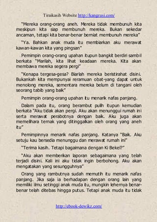 Tiraikasih Website http://kangzusi.com/
http://ebook-dewikz.com/
“Mereka orang-orang aneh. Mereka tidak membunuh kita
meskipun kita siap membunuh mereka. Bukan sekedar
ancaman, tetapi kita benar-benar berniat membunuh mereka”
“Ya. Bahkan anak muda itu membiarkan aku merawat
kawan-kawan kita yang pingsan”
Pemimpin orang-orang upahan itupun bangkit berdiri sambil
berkata “Marilah, kita lihat keadaan mereka. Kita akan
membawa mereka segera pergi”
“Kenapa tergesa-gesa? Biarlah mereka beristirahat disini.
Bukankah kita mempunyai reramuan obat-yang dapat untuk
menolong mereka, sementara mereka belum di tangani oleh
seorang tabib yang baik”
Pemimpin orang-orang upahan itu menarik nafas panjang.
Dalam pada itu, orang berambut pulih itupun kemudian
berkata “Aku tidak akan pergi. Aku akan menunggui rumah ini
serta merawat perabotnya dengan baik. Aku juga akan
memelihara ternak yang ditinggalkan oleh orang yang aneh
itu”
Pemimpinnya menarik nafas panjang. Katanya “Baik. Aku
setuju kau bersedia menunggu dan merawat rumah ini”
“Terima kasih. Tetapi bagaimana dengan Ki Bekel?”
“Aku akan memberikan laporan sebagaimana yang telah
terjadi disini. Kali ini aku tidak ingin berbohong. Aku akan
mengatakan yang sesungguhnya”
Orang yang rambutnya sudah memutih itu menarik nafas
panjang. Jika saja ia berhadapan dengan orang lain yang
memiliki ilmu setinggi anak muda itu, mungkin lehernya benar-
benar telah ditebas hingga putus. Tetapi anak muda itu tidak
 