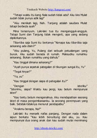 Tiraikasih Website http://kangzusi.com/
http://ebook-dewikz.com/
“Tetapi waktu itu kang Nala sudah tidak ada? Aku kira Mulat
sudah tidak punya adik lagi”
“Aku menikah lagi, Nah. Tanjung adalah saudara Mulat
tetapi berbeda ayah”
Mina tersenyum. Laki-laki tua itu mengangguk-angguk.
Tetapi Sumi dan Tanjung tidak mengerti, apa yang sedang
dipikirkannya.
Tiba-tiba saja Sumi itu bertanya “Kenapa kau tiba-tiba saja
sekarang ada disini?”
“Aku pulang, Yu, Pulang dari sebuah petualangan yang
buruk. Aku sudah berada di rumah. Maksudku rumahku
sekarang. Bukan rumahku yang dahulu”
“Kau tinggal dimana sekarang?”
“Ayah punya sepetak pategalan di tikungan sungai itu, Yu”
“Tegal Anyar?”
“Ya, yu”
“Kau tinggal dengan siapa di pategalan itu?”
“Dengan isteriku”
“Isterimu, siapa? Waktu kau pergi, kau belum mempunyai
isteri”
“Kau tentu belum mengenalnya. Aku mendapatkan seorang
isteri di masa pengembaraanku. Ia seorang perempuan yang
baik. Setidak-tidaknya menurut pendapatku”
“Anakmu berapa, Na?“
Laki-laki itu menarik nafas panjang. Dengan nada dalam
iapun berkata “Kau lebih beruntung dari aku, yu. Kau
mempunyai dua orang anak dan kau sudah mulai menimang
 