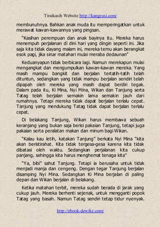 Tiraikasih Website http://kangzusi.com/
http://ebook-dewikz.com/
membunuhnya. Bahkan anak muda itu memperingatkan untuk
merawat kawan-kawannya yang pingsan.
“Kasihan perempuan dan anak bayinya itu. Mereka harus
menempuh perjalanan di dini hari yang dingin seperti ini. Jika
saja kita tidak dayang malam ini, mereka temu akan berangkat
esok pagi, jika sinar matahari mulai meraba dedaunan”
Keduanyapun tidak berbicara lagi. Namun merekapun mulai
mengangkat dan mengumpulkan kawan-kawan mereka. Yang
masih mampu bangkit dan berjalan tertatih-tatih telah
dituntun, sedangkan yang tidak mampu berjalan sendiri telah
dipapah oleh mereka yang masih dapat berdiri tegak.
Dalam pada itu, Ki Mina, Nyi Mina, Wikan dan Tanjung serta
Tatag telah berjalan semakin lama semakin jauh dari
rumahnya. Tetapi mereka tidak dapat berjalan terlalu cepat.
Tanjung yang mendukung Tatag tidak dapat berjalan terlalu
cepat.
Di belakang Tanjung, Wikan harus membawa sebuah
keranjang yang bukan saja berisi pakaian Tanjung, tetapi juga
pakaian serta peralatan makan dan minum bagi Wikan.
“Kalau kau letih, katakan Tanjung” berkata Nyi Mina “kita
akan beristirahat. Kita tidak tergesa-gesa karena kita tidak
dibatasi oleh waktu. Sedangkan perjalanan kita cukup
panjang, sehingga kita harus menghemat tenaga kita”
“Ya, bibi” sahut Tanjung. Tetapi ia berusaha untuk tidak
menjadi manja dan cengeng. Dengan tegar Tanjung berjalan
disamping Nyi Mina. Sedangkan Ki Mina berjalan di paling
depan dan Wikan berjalan di belakang.
Ketika matahari terbit, mereka sudah berada di jarak yang
cukup jauh. Mereka berhenti sejenak, untuk mengganti popok
Tatag yang basah. Namun Tatag sendiri tetap tidur nyenyak.
 