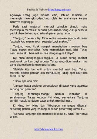Tiraikasih Website http://kangzusi.com/
http://ebook-dewikz.com/
Agaknya Tatag juga merasa letih, setelah semalam ia
menangis melengking-lengking oleh kemarahannya karena
tidurnya terganggu.
Pada saat matahari menjadi semakin tinggi, maka
merekapun memasuki sebuah padukuhan yang cukup besar di
padukuhan itu terdapat sebuah pasar yang ramai.
“Tanjung” berkata Nyi Mina ketika mereka sampai di pasar
“apakah kau memerlukan sesuatu bagi anakmu?”
Tanjung yang tidak sempat menyiapkan makanan bagi
Tatag itupun menyahut “Aku memerlukan nasi, bibi. Tatag
nanti akan aku beri makan nasi dengan gula kelapa”
Nyi Mina mengangguk-angguk. Ia sudah sering melihat
anak-anak bahkan bayi sebesar Tatag yang diberi makan nasi
yang ditumatkan dengan gula kelapa.
“Baiklah kita berhenti untuk membeli nasi bagi Tatag.
Marilah, biarlah gantian aku mendukung Tatag agar kau tidak
terlalu letih”
“Tidak apa-apa bibi”
“Jangan bawa anakmu berdesakkan di pasar yang agaknya
sedang hari pasaran”
Tanjung termangu-mangu. Namun kemudian di
serahkannya Tatag kepada Nyi Mina, sementara Tanjung
sendiri masuk ke dalam pasar untuk membeli nasi.
Ki Mina, Nyi Mina dan Wikanpun menunggu dibawah
sebatang pohon yang rindang di depan pasar yang ramai itu.
“Kenapa Tanjung tidak membeli di kedai itu saja?” bertanya
Wikan.
 