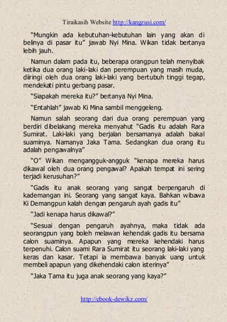 Tiraikasih Website http://kangzusi.com/
http://ebook-dewikz.com/
“Mungkin ada kebutuhan-kebutuhan lain yang akan di
belinya di pasar itu” jawab Nyi Mina. Wikan tidak bertanya
lebih jauh.
Namun dalam pada itu, beberapa orangpun telah menyibak
ketika dua orang laki-laki dan perempuan yang masih muda,
diiringi oleh dua orang laki-laki yang bertubuh tinggi tegap,
mendekati pintu gerbang pasar.
“Siapakah mereka itu?” bertanya Nyi Mina.
“Entahlah” jawab Ki Mina sambil menggeleng.
Namun salah seorang dari dua orang perempuan yang
berdiri dibelakang mereka menyahut “Gadis itu adalah Rara
Sumirat. Laki-laki yang berjalan bersamanya adalah bakal
suaminya. Namanya Jaka Tama. Sedangkan dua orang itu
adalah pengawalnya”
“O” Wikan mengangguk-angguk “kenapa mereka harus
dikawal oleh dua orang pengawal? Apakah tempat ini sering
terjadi kerusuhan?”
“Gadis itu anak seorang yang sangat berpengaruh di
kademangan ini. Seorang yang sangat kaya. Bahkan wibawa
Ki Demangpun kalah dengan pengaruh ayah gadis itu”
“Jadi kenapa harus dikawal?”
“Sesuai dengan pengaruh ayahnya, maka tidak ada
seorangpun yang boleh melawan kehendak gadis itu bersama
calon suaminya. Apapun yang mereka kehendaki harus
terpenuhi. Calon suami Rara Sumirat itu seorang laki-laki yang
keras dan kasar. Tetapi ia membawa banyak uang untuk
membeli apapun yang dikehendaki calon isterinya”
“Jaka Tama itu juga anak seorang yang kaya?”
 