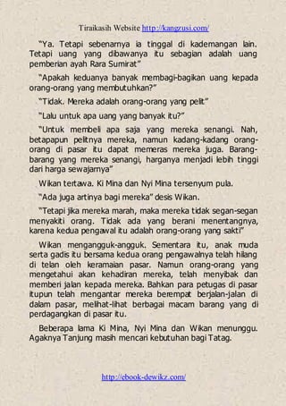 Tiraikasih Website http://kangzusi.com/
http://ebook-dewikz.com/
“Ya. Tetapi sebenarnya ia tinggal di kademangan lain.
Tetapi uang yang dibawanya itu sebagian adalah uang
pemberian ayah Rara Sumirat”
“Apakah keduanya banyak membagi-bagikan uang kepada
orang-orang yang membutuhkan?”
“Tidak. Mereka adalah orang-orang yang pelit”
“Lalu untuk apa uang yang banyak itu?”
“Untuk membeli apa saja yang mereka senangi. Nah,
betapapun pelitnya mereka, namun kadang-kadang orang-
orang di pasar itu dapat memeras mereka juga. Barang-
barang yang mereka senangi, harganya menjadi lebih tinggi
dari harga sewajarnya”
Wikan tertawa. Ki Mina dan Nyi Mina tersenyum pula.
“Ada juga artinya bagi mereka” desis Wikan.
“Tetapi jika mereka marah, maka mereka tidak segan-segan
menyakiti orang. Tidak ada yang berani menentangnya,
karena kedua pengawal itu adalah orang-orang yang sakti”
Wikan mengangguk-angguk. Sementara itu, anak muda
serta gadis itu bersama kedua orang pengawalnya telah hilang
di telan oleh keramaian pasar. Namun orang-orang yang
mengetahui akan kehadiran mereka, telah menyibak dan
memberi jalan kepada mereka. Bahkan para petugas di pasar
itupun telah mengantar mereka berempat berjalan-jalan di
dalam pasar, melihat-lihat berbagai macam barang yang di
perdagangkan di pasar itu.
Beberapa lama Ki Mina, Nyi Mina dan Wikan menunggu.
Agaknya Tanjung masih mencari kebutuhan bagi Tatag.
 