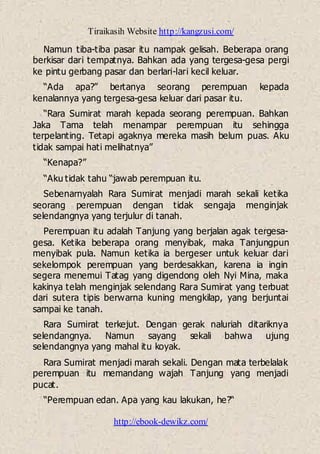 Tiraikasih Website http://kangzusi.com/
http://ebook-dewikz.com/
Namun tiba-tiba pasar itu nampak gelisah. Beberapa orang
berkisar dari tempatnya. Bahkan ada yang tergesa-gesa pergi
ke pintu gerbang pasar dan berlari-lari kecil keluar.
“Ada apa?” bertanya seorang perempuan kepada
kenalannya yang tergesa-gesa keluar dari pasar itu.
“Rara Sumirat marah kepada seorang perempuan. Bahkan
Jaka Tama telah menampar perempuan itu sehingga
terpelanting. Tetapi agaknya mereka masih belum puas. Aku
tidak sampai hati melihatnya”
“Kenapa?”
“Aku tidak tahu “jawab perempuan itu.
Sebenarnyalah Rara Sumirat menjadi marah sekali ketika
seorang perempuan dengan tidak sengaja menginjak
selendangnya yang terjulur di tanah.
Perempuan itu adalah Tanjung yang berjalan agak tergesa-
gesa. Ketika beberapa orang menyibak, maka Tanjungpun
menyibak pula. Namun ketika ia bergeser untuk keluar dari
sekelompok perempuan yang berdesakkan, karena ia ingin
segera menemui Tatag yang digendong oleh Nyi Mina, maka
kakinya telah menginjak selendang Rara Sumirat yang terbuat
dari sutera tipis berwarna kuning mengkilap, yang berjuntai
sampai ke tanah.
Rara Sumirat terkejut. Dengan gerak naluriah ditariknya
selendangnya. Namun sayang sekali bahwa ujung
selendangnya yang mahal itu koyak.
Rara Sumirat menjadi marah sekali. Dengan mata terbelalak
perempuan itu memandang wajah Tanjung yang menjadi
pucat.
“Perempuan edan. Apa yang kau lakukan, he?“
 